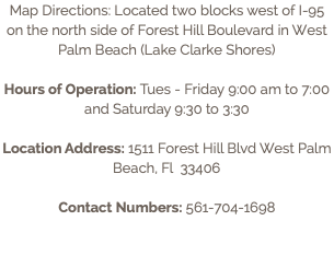 Map Directions: Located two blocks west of I-95 on the north side of Forest Hill Boulevard in West Palm Beach (Lake Clarke Shores) Hours of Operation: Tues - Friday 9:00 am to 7:00 and Saturday 9:30 to 3:30 Location Address: 1511 Forest Hill Blvd West Palm Beach, Fl 33406 Contact Numbers: 561-704-1698
