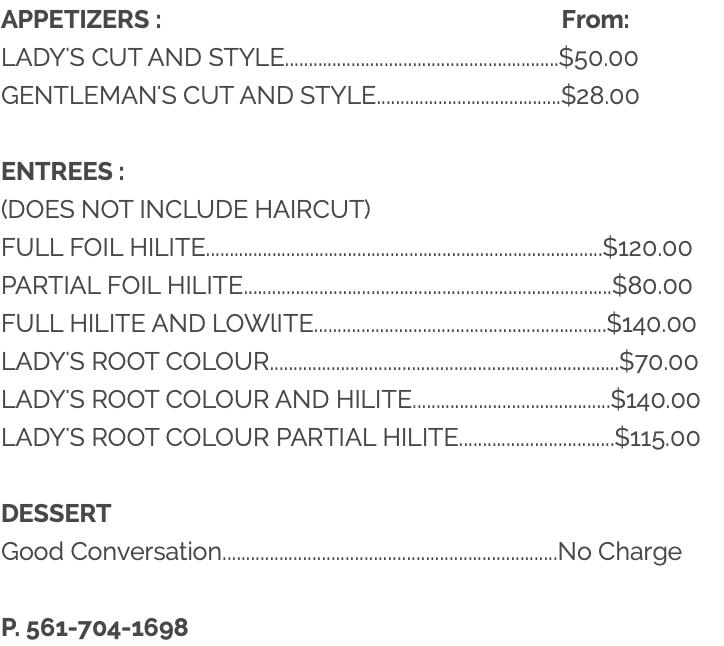 APPETIZERS : From: LADY'S CUT AND STYLE..........................................................$50.00 GENTLEMAN'S CUT AND STYLE.......................................$28.00 ENTREES : (DOES NOT INCLUDE HAIRCUT) FULL FOIL HILITE....................................................................................$120.00 PARTIAL FOIL HILITE..............................................................................$80.00 FULL HILITE AND LOWlITE..............................................................$140.00 LADY'S ROOT COLOUR..........................................................................$70.00 LADY'S ROOT COLOUR AND HILITE..........................................$140.00 LADY'S ROOT COLOUR PARTIAL HILITE.................................$115.00 DESSERT Good Conversation.......................................................................No Charge P. 561-704-1698