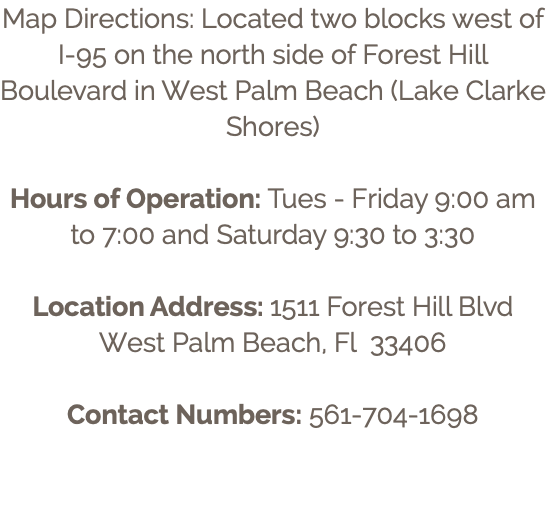 Map Directions: Located two blocks west of I-95 on the north side of Forest Hill Boulevard in West Palm Beach (Lake Clarke Shores) Hours of Operation: Tues - Friday 9:00 am to 7:00 and Saturday 9:30 to 3:30 Location Address: 1511 Forest Hill Blvd West Palm Beach, Fl 33406 Contact Numbers: 561-704-1698